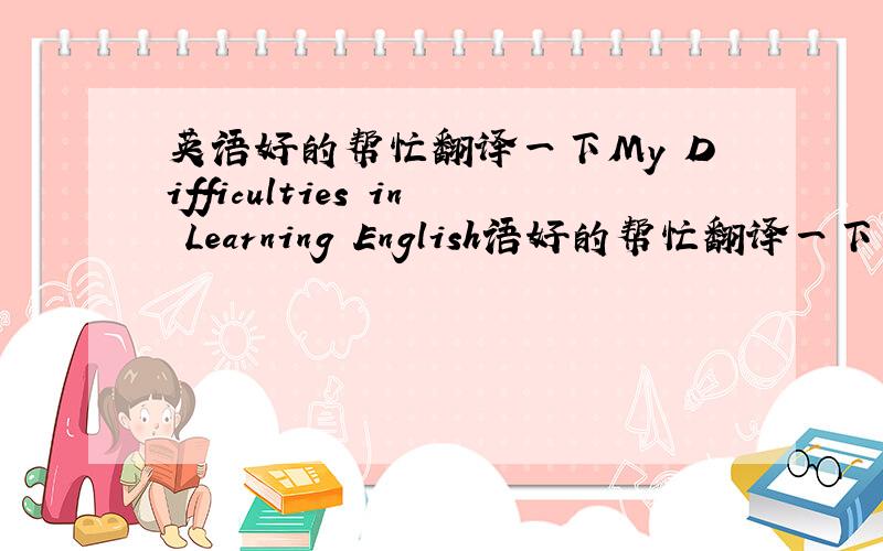 英语好的帮忙翻译一下My Difficulties in Learning English语好的帮忙翻译一下