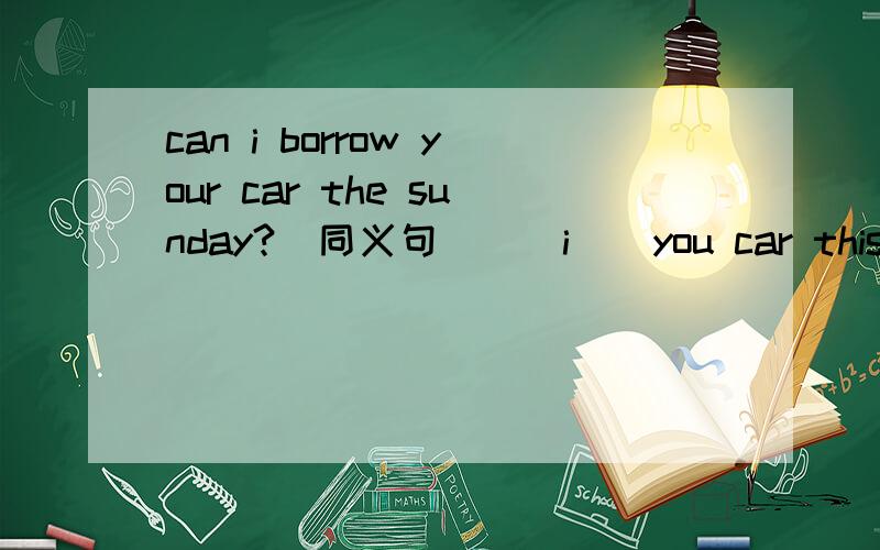 can i borrow your car the sunday?（同义句） _ i _ you car this sunday?