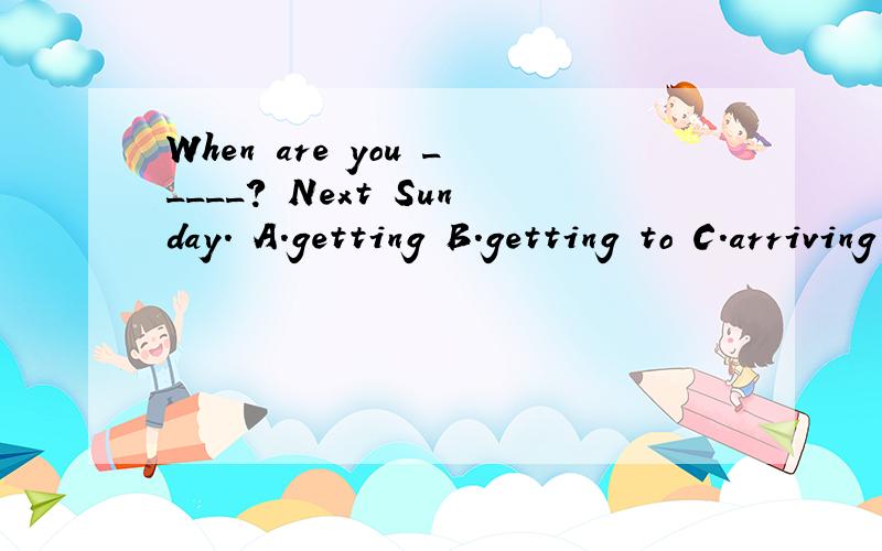 When are you _____? Next Sunday. A.getting B.getting to C.arriving D.arriving in 请问选什么?顺便解释一下