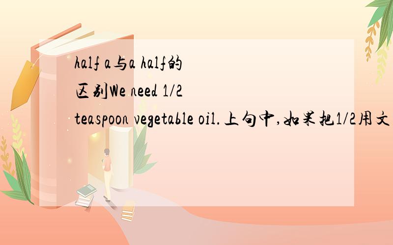 half a与a half的区别We need 1/2 teaspoon vegetable oil.上句中,如果把1/2用文字表达,是half a teaspoon 还是a half teaspoon,这两个有什么区别?