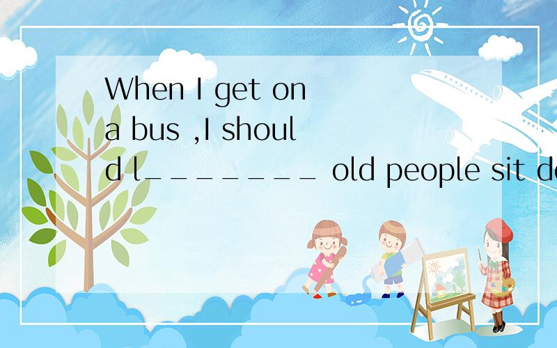 When I get on a bus ,I should l_______ old people sit down first.