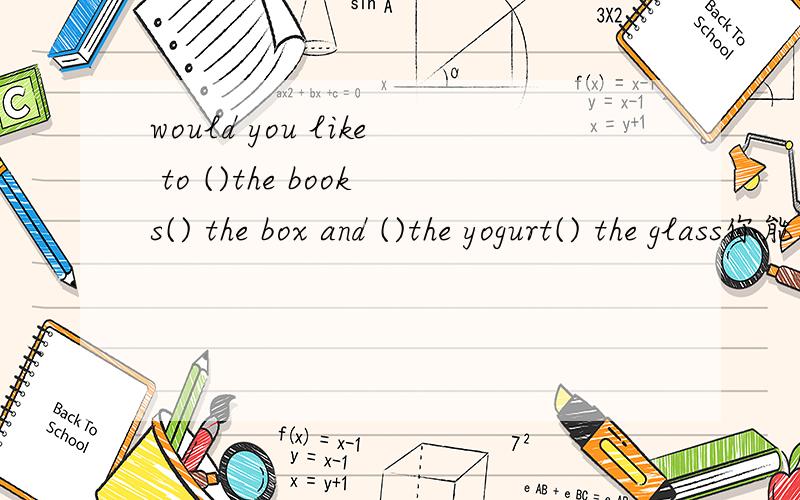 would you like to ()the books() the box and ()the yogurt() the glass你能把这些书放进箱子里,把酸奶倒入杯子里吗