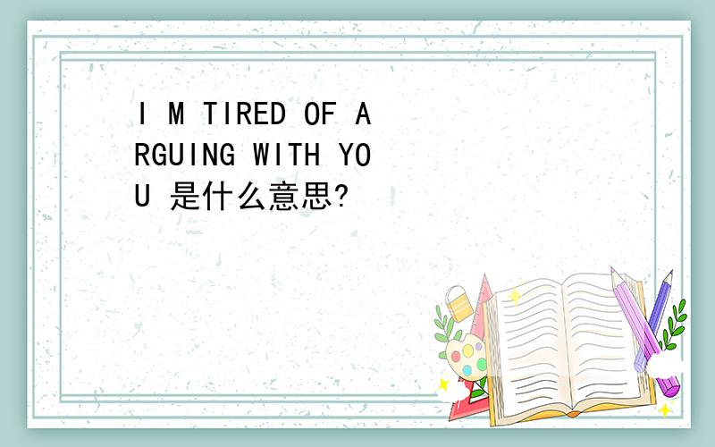 I M TIRED OF ARGUING WITH YOU 是什么意思?