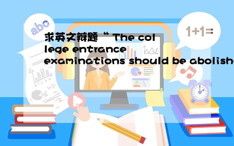 求英文辩题“ The college entrance examinations should be abolished.”.大英期末口语考试要求一方不得少于3分钟
