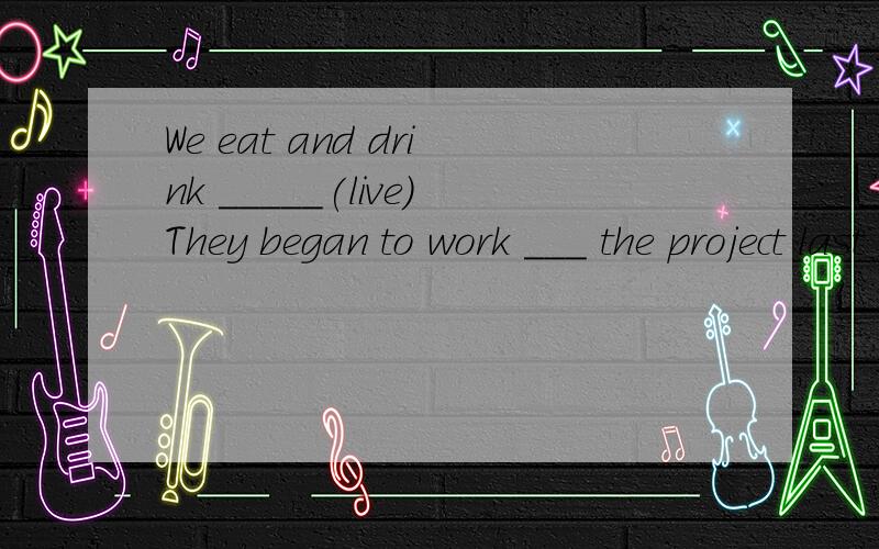 We eat and drink _____(live)They began to work ___ the project last year.(介词填空)