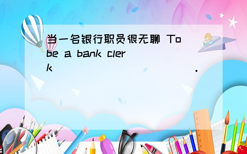 当一名银行职员很无聊 To be a bank clerk______ ______.