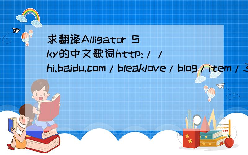 求翻译Alligator Sky的中文歌词http://hi.baidu.com/bleaklove/blog/item/3ce74a371820afc8a2cc2bf0.html这个是英文歌词. 拿谷歌翻译什么的糊弄事的...请绕行....谢谢各位了. 就这么多分了