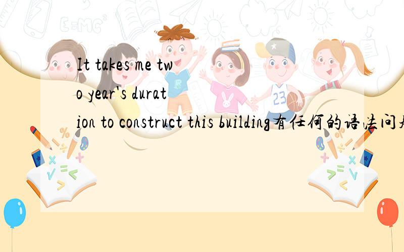 It takes me two year's duration to construct this building有任何的语法问题或者是不通顺的地方吗?duration 可不可以放在这里?英语好的人来