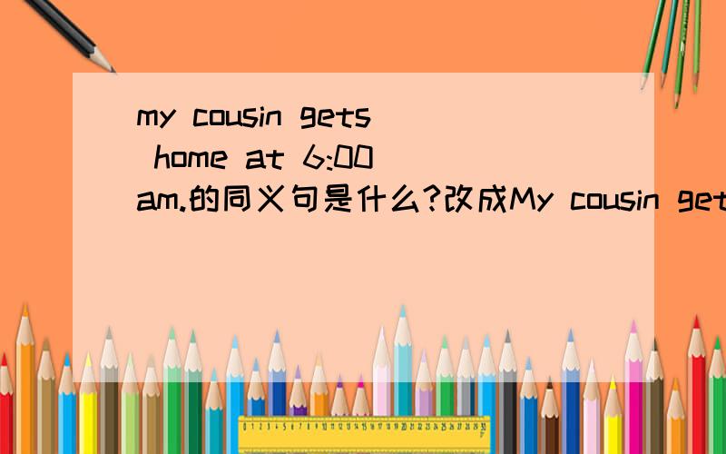 my cousin gets home at 6:00 am.的同义句是什么?改成My cousin gets home at __ __ __ __ 这样的句子