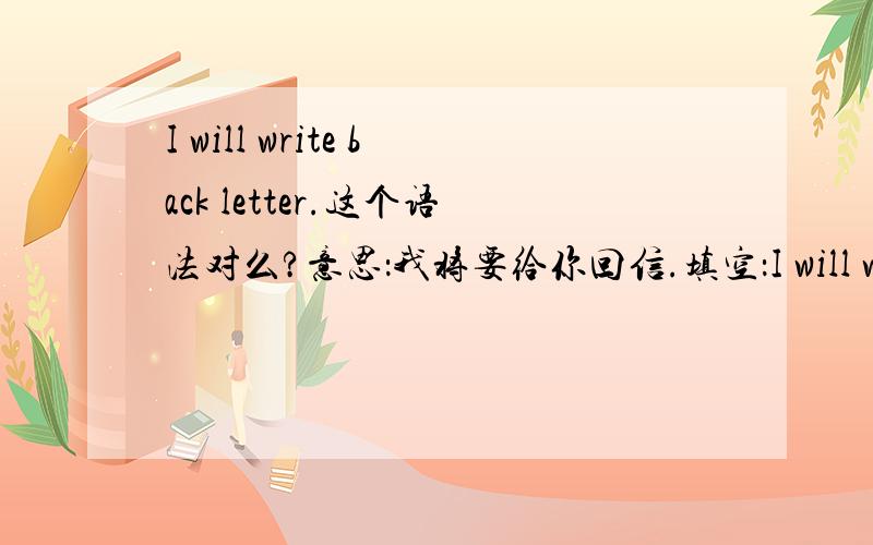 I will write back letter.这个语法对么?意思：我将要给你回信.填空：I will write back_____填空：I will write back_____ 意思：我将要给你回信.不是只填一个词，填几个都可以