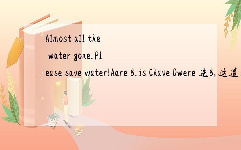 Almost all the water gone.Please save water!Aare B.is Chave Dwere 选B,这道题不应该选C吗,我只知道完成时态和被动语态要用动词过去分词.难道这里是被动语态?Jane anew dress every month when she was in Shanghai.Abuys Bi