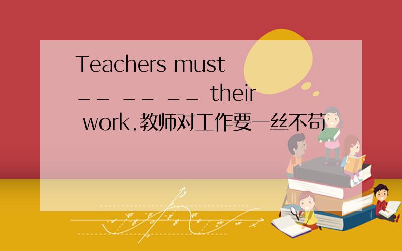 Teachers must __ __ __ their work.教师对工作要一丝不苟