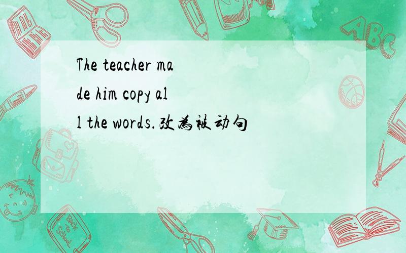 The teacher made him copy all the words.改为被动句