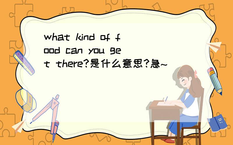 what kind of food can you get there?是什么意思?急~