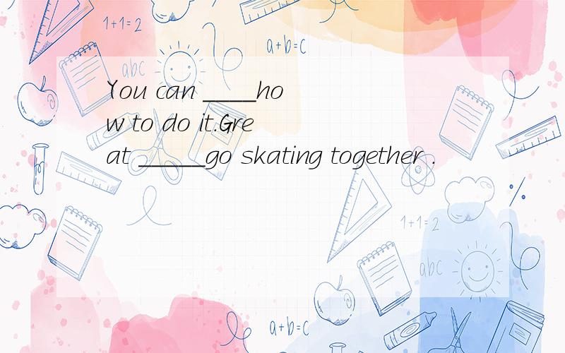 You can ____how to do it.Great _____go skating together .