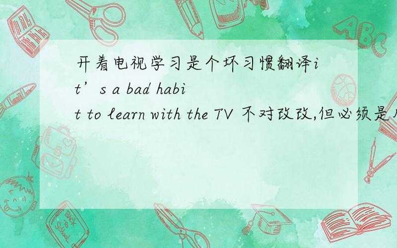 开着电视学习是个坏习惯翻译it’s a bad habit to learn with the TV 不对改改,但必须是用on