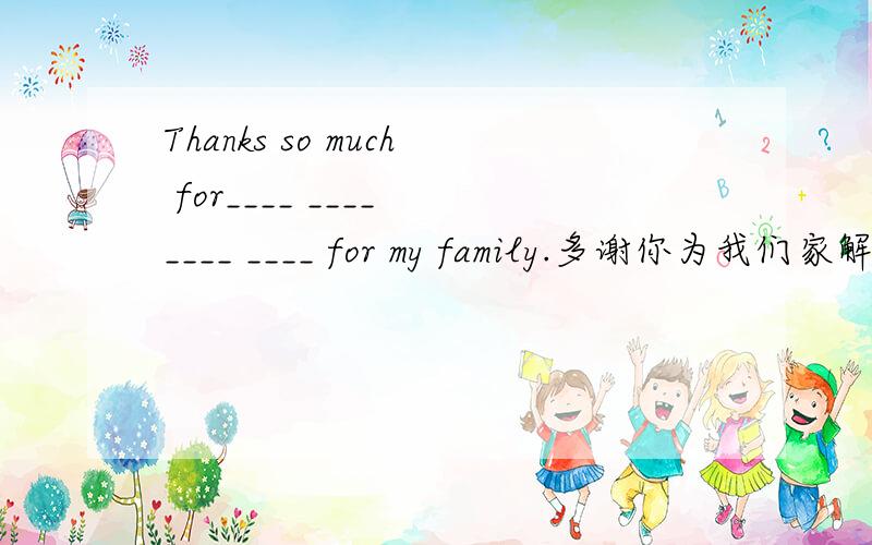 Thanks so much for____ ____ ____ ____ for my family.多谢你为我们家解决这么多问题.