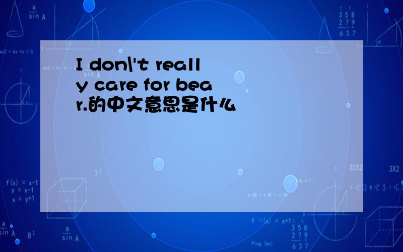 I don\'t really care for bear.的中文意思是什么