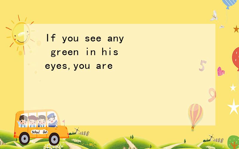If you see any green in his eyes,you are