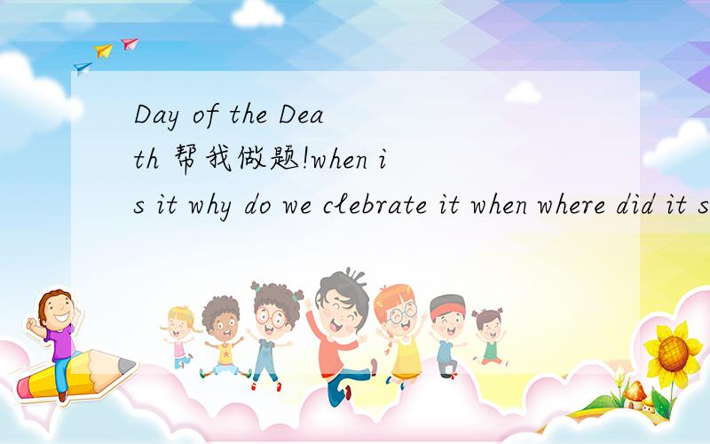 Day of the Death 帮我做题!when is it why do we clebrate it when where did it star its history are there special custums about it how be celebrate?