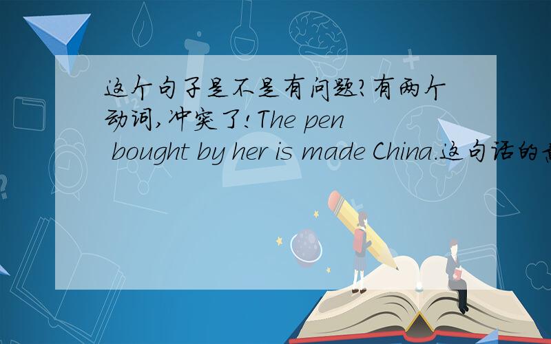 这个句子是不是有问题?有两个动词,冲突了!The pen bought by her is made China.这句话的意思是:她买的笔是中国产的.但是这句话有两个动词:一个是is,另一个是made.并且这句话不是复句,而是一个单句,