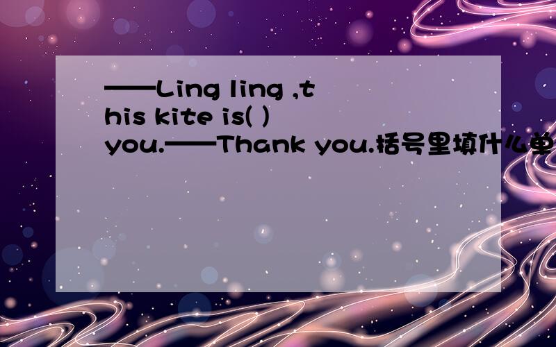 ——Ling ling ,this kite is( )you.——Thank you.括号里填什么单词?有for,in,to,with,on,by,at,about,from,of