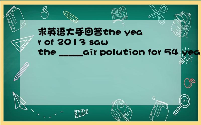 求英语大手回答the year of 2013 saw the _____air polution for 54 years A bad B worse Cworst