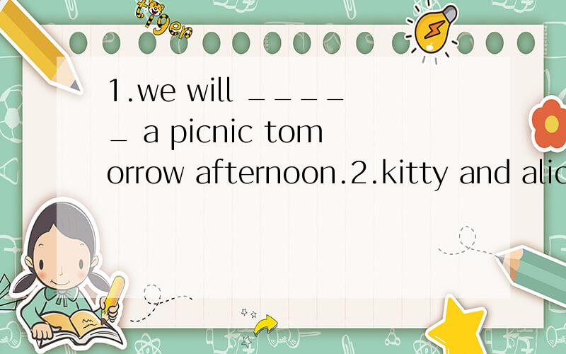 1.we will _____ a picnic tomorrow afternoon.2.kitty and alice want ______ Miss Fang.3.I _____ already ______ to Ocean Park.4,we ______the ciassroom after school.选词并用适当的形式填空go buy have clean be do 谁能告诉我这该怎么填?