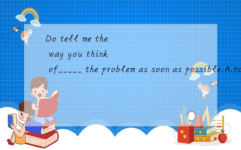 Do tell me the way you think of_____ the problem as soon as possible.A.to solve B.solving C.solve D.being solved
