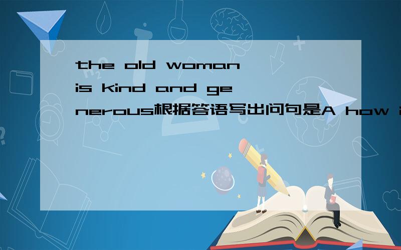 the old woman is kind and generous根据答语写出问句是A how is the old woman?B what is the old woman like?C what do you think of the old woman?