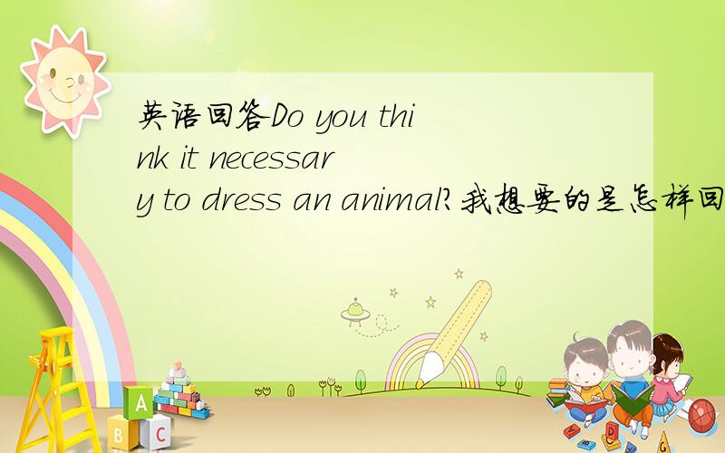 英语回答Do you think it necessary to dress an animal?我想要的是怎样回答用英语具体长一些