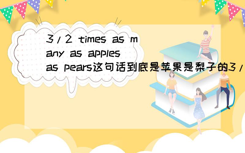 3/2 times as many as apples as pears这句话到底是苹果是梨子的3/2倍,还是梨子是苹果的3/2倍?