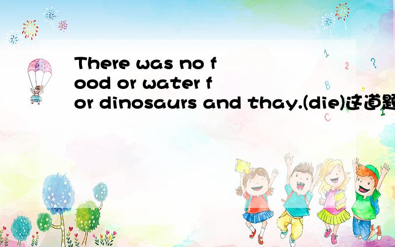 There was no food or water for dinosaurs and thay.(die)这道题是用动词的适当形式填空,把.填满.