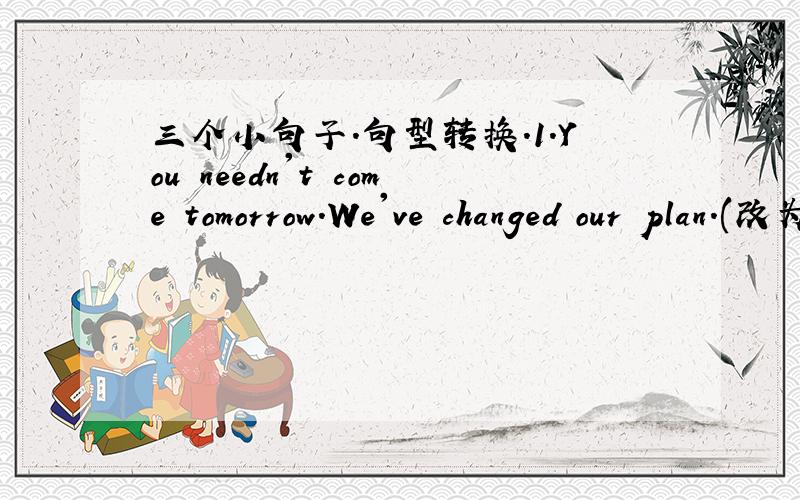三个小句子.句型转换.1.You needn't come tomorrow.We've changed our plan.(改为同义句)You____ _____ ____ come tomorrow.we've changed our plan.2.What should he do if he missed the train?(改为同义句)______ _______ he misses the train?3.
