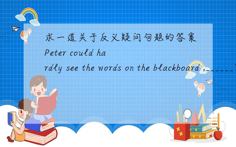 求一道关于反义疑问句题的答案Peter could hardly see the words on the blackboard ,______?A.did he B.couldn't he C.didn't he D.could he选哪一个?是用did还是用could?