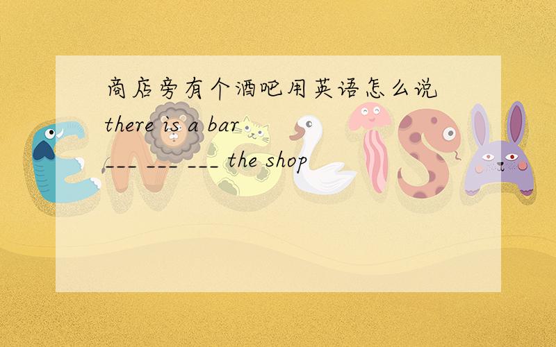 商店旁有个酒吧用英语怎么说 there is a bar___ ___ ___ the shop