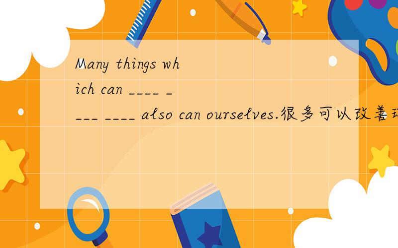 Many things which can ____ ____ ____ also can ourselves.很多可以改善环境的事情也可以帮助我们自己.