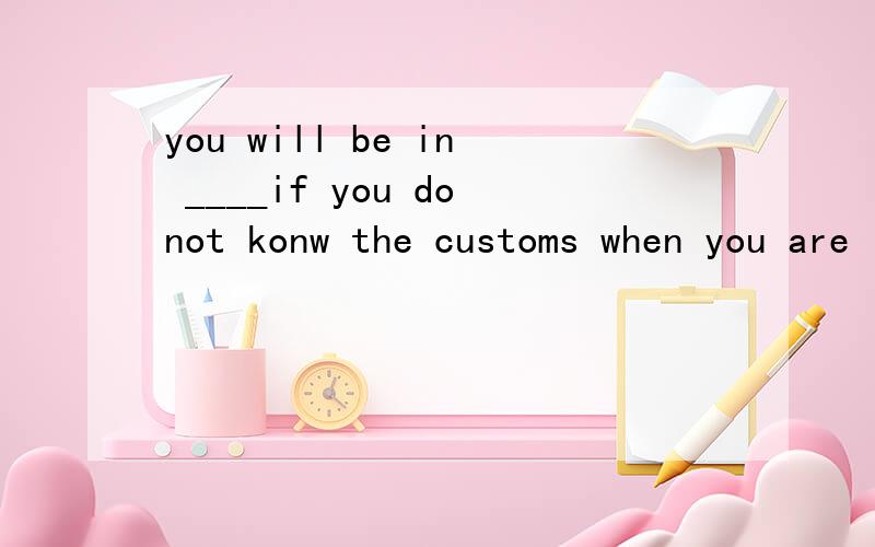 you will be in ____if you donot konw the customs when you are in another country