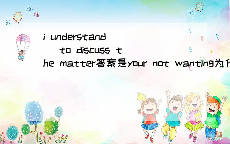 i understand () to discuss the matter答案是your not wanting为什么吗?