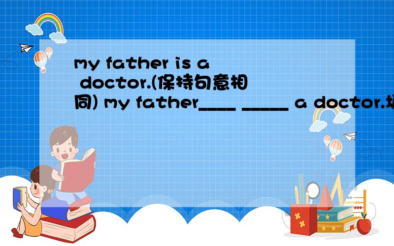 my father is a doctor.(保持句意相同) my father____ _____ a doctor.填 job 和is