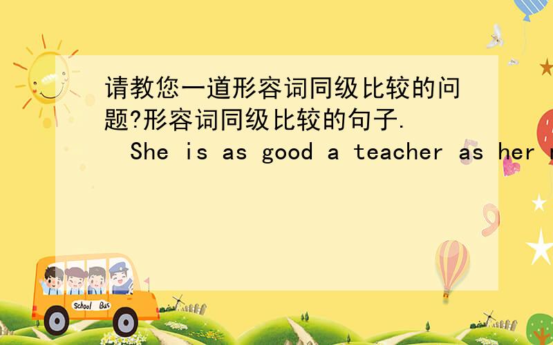 请教您一道形容词同级比较的问题?形容词同级比较的句子.   She is as good a teacher as her mother. 她和她妈妈一样是位好老师,这个句子中第一个as是副词,第二as是连词,she是主语,is是系动词,a teacher