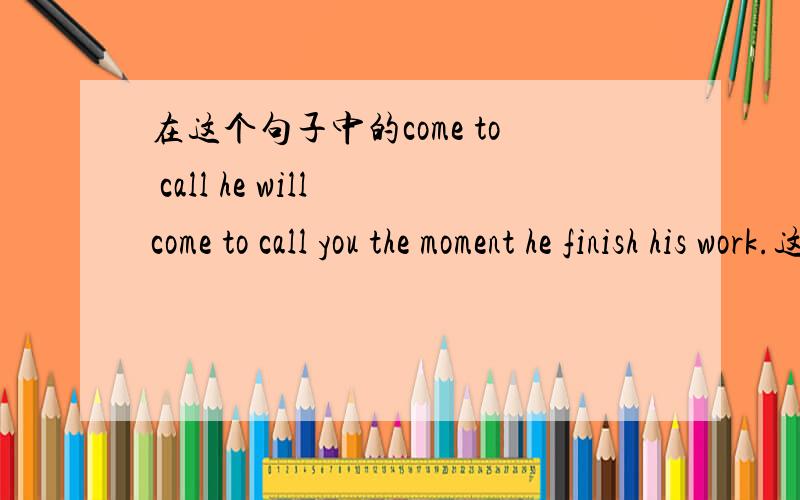 在这个句子中的come to call he will come to call you the moment he finish his work.这句话又应该怎么翻译呢?