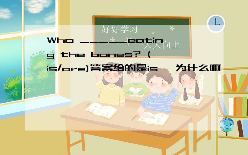 Who _____eating the bones? (is/are)答案给的是is ,为什么啊