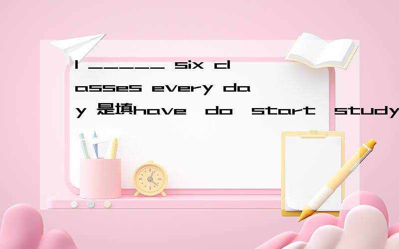 I _____ six classes every day 是填have,do,start,study