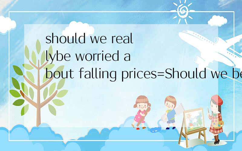should we reallybe worried about falling prices=Should we be____ ______falling prices?
