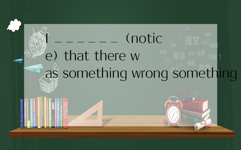 I ______（notice）that there was something wrong something to eat说明原因,也要整句的翻译