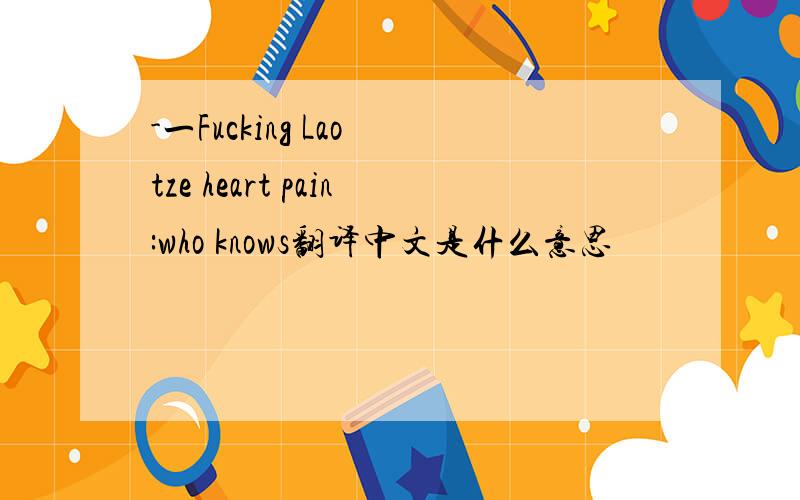 -一Fucking Lao tze heart pain:who knows翻译中文是什么意思