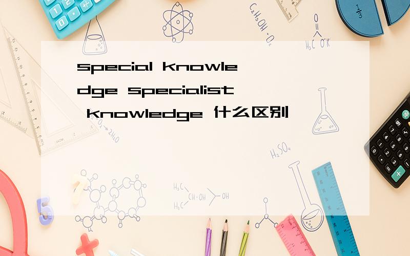 special knowledge specialist knowledge 什么区别