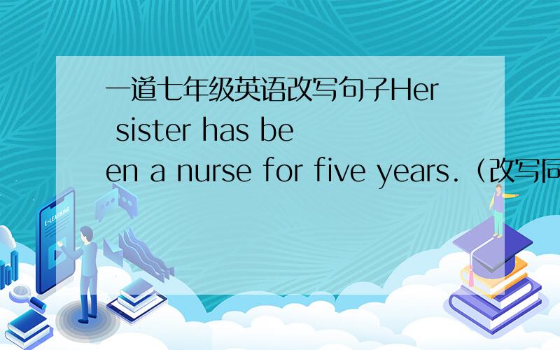 一道七年级英语改写句子Her sister has been a nurse for five years.（改写同义句）His sister has ( )( )a nurse for five years.