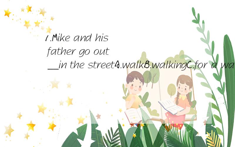 1.Mike and his father go out __in the streetA.walkB.walkingC.for a walkD.begins2.题目中的in the street?请解释为什么,谢谢!